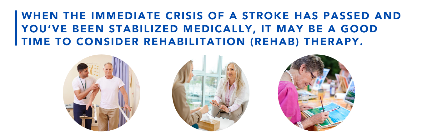 When the immediate crisis of a stroke has passed and you've been stabilized medically, it may be a good time to consider rehabilitation (rehab) therapy.